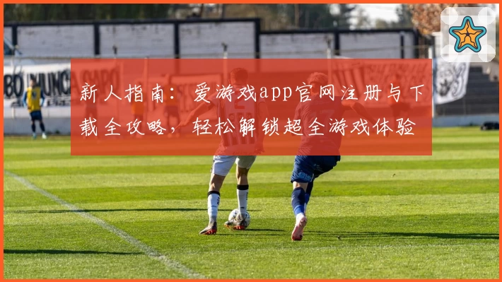 新人指南:爱游戏app官网注册与下载全攻略,轻松解锁超全游戏体验