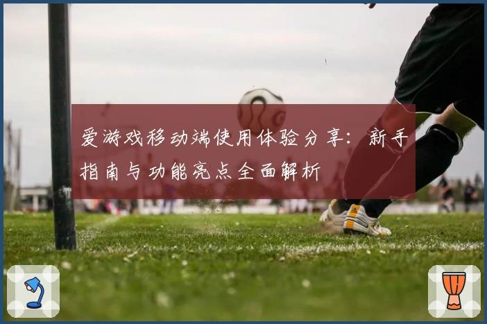 爱游戏移动端使用体验分享：新手指南与功能亮点全面解析
