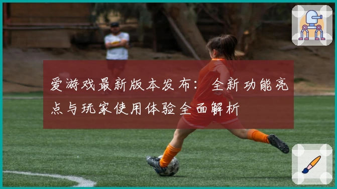 爱游戏最新版本发布：全新功能亮点与玩家使用体验全面解析