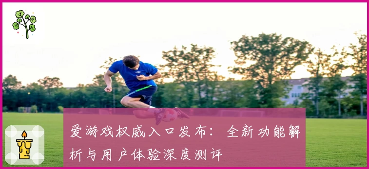 爱游戏权威入口发布:全新功能解析与用户体验深度测评