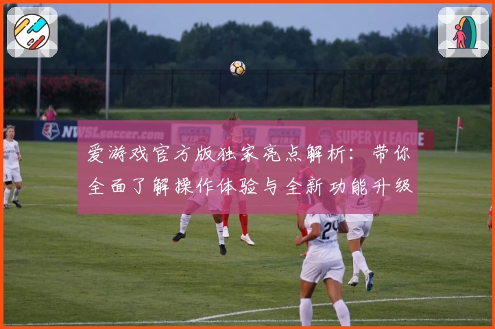 爱游戏官方版独家亮点解析：带你全面了解操作体验与全新功能升级