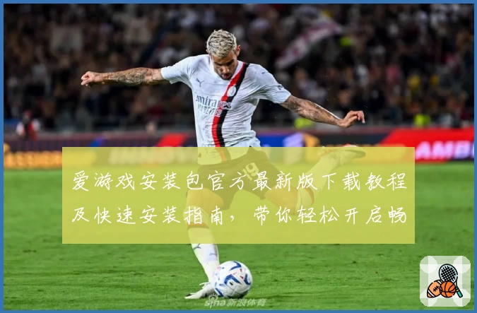 爱游戏安装包官方最新版下载教程及快速安装指南，带你轻松开启畅玩新体验