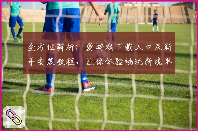 全方位解析：爱游戏下载入口及新手安装教程，让你体验畅玩新境界