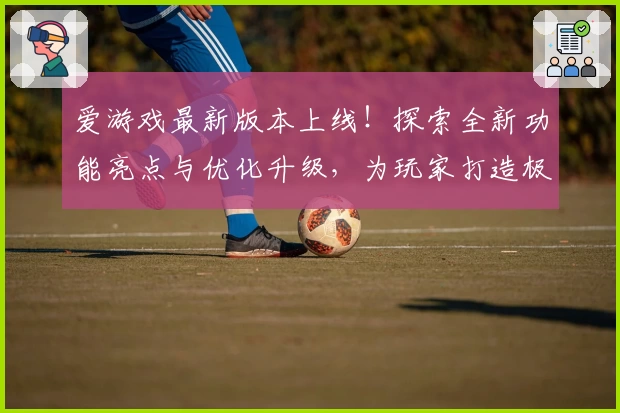 爱游戏最新版本上线！探索全新功能亮点与优化升级，为玩家打造极致使用体验
