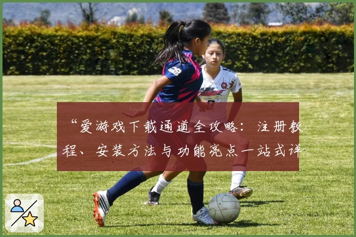“爱游戏下载通道全攻略:注册教程、安装方法与功能亮点一站式详解”