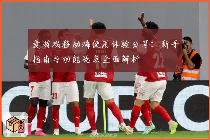 爱游戏移动端使用体验分享：新手指南与功能亮点全面解析