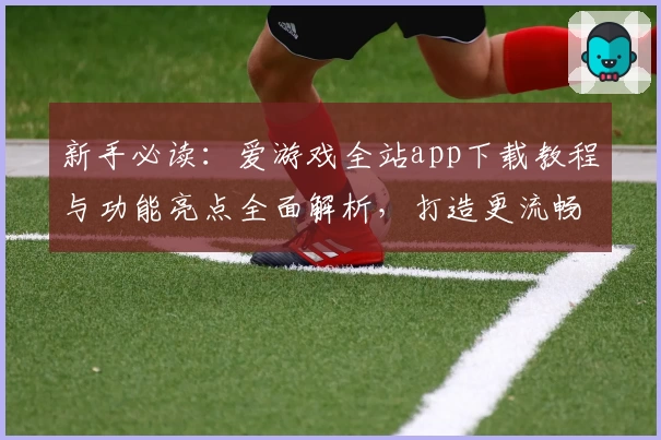 新手必读：爱游戏全站app下载教程与功能亮点全面解析，打造更流畅的游戏体验