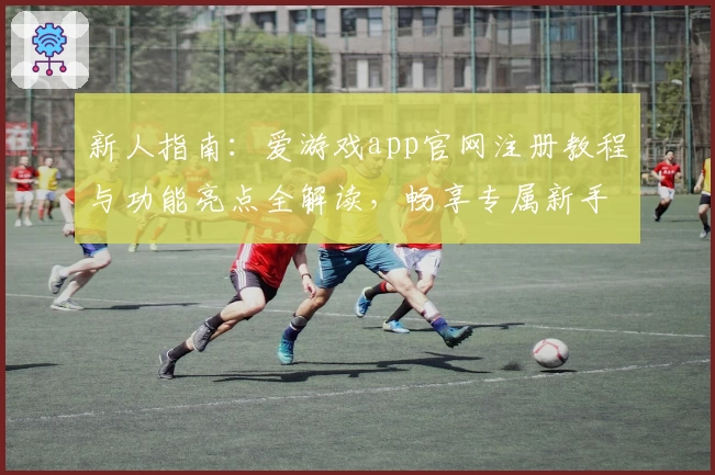 新人指南:爱游戏app官网注册教程与功能亮点全解读,畅享专属新手福利