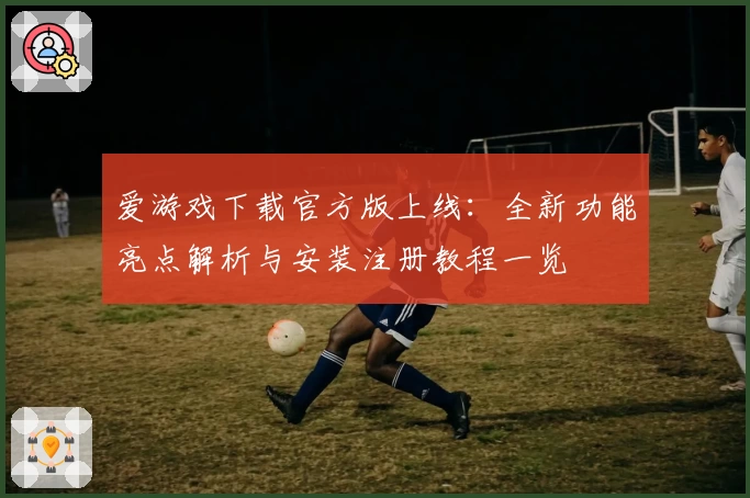 爱游戏下载官方版上线：全新功能亮点解析与安装注册教程一览