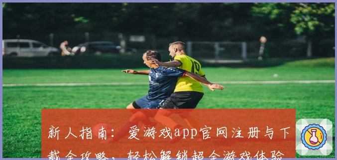 新人指南：爱游戏app官网注册与下载全攻略，轻松解锁超全游戏体验