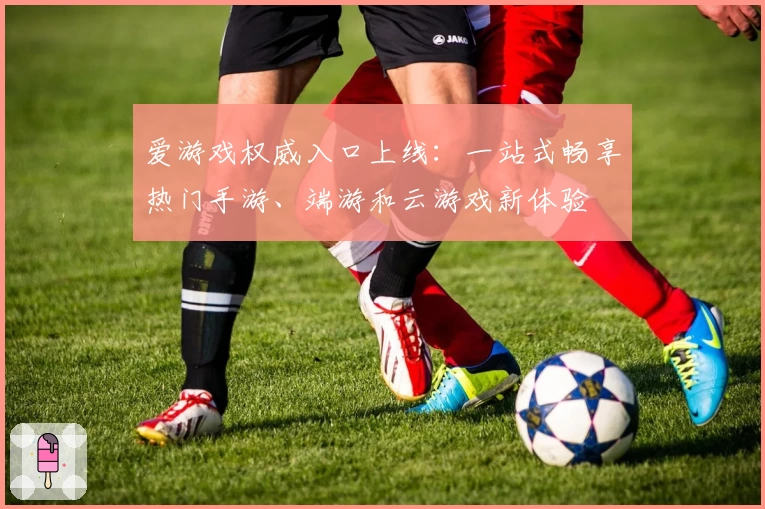 爱游戏权威入口上线：一站式畅享热门手游、端游和云游戏新体验