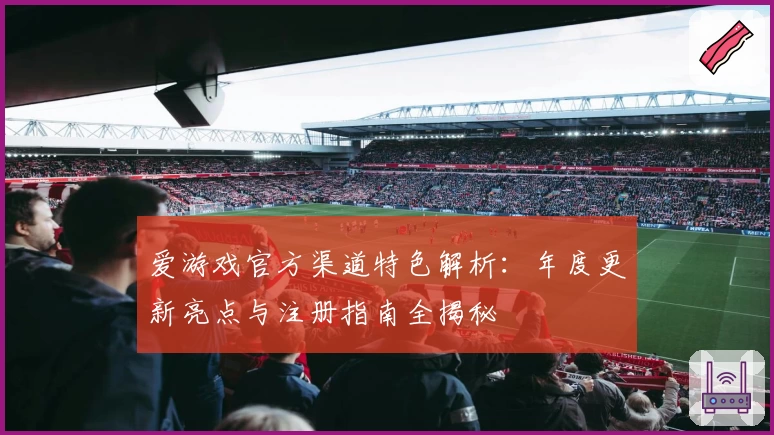 爱游戏官方渠道特色解析：年度更新亮点与注册指南全揭秘