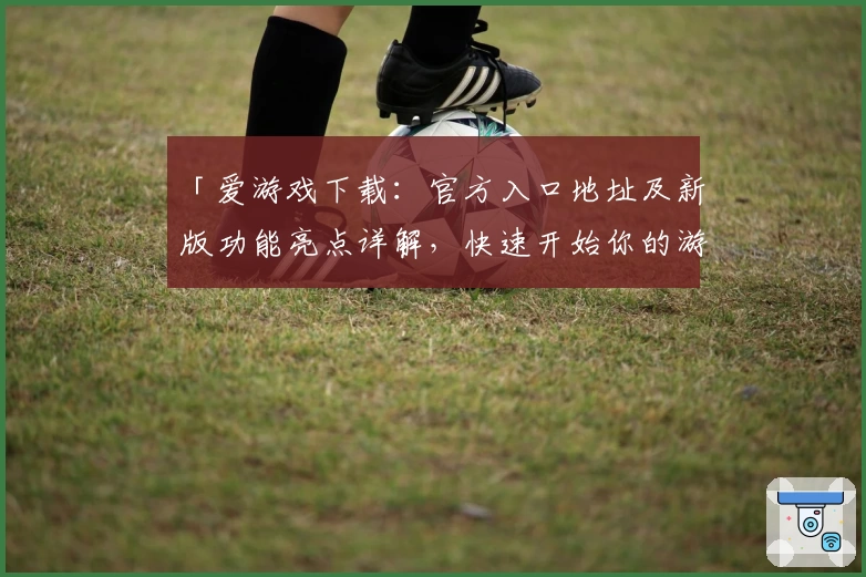 「爱游戏下载：官方入口地址及新版功能亮点详解，快速开始你的游戏旅程」