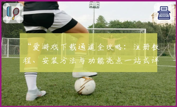 “爱游戏下载通道全攻略：注册教程、安装方法与功能亮点一站式详解”