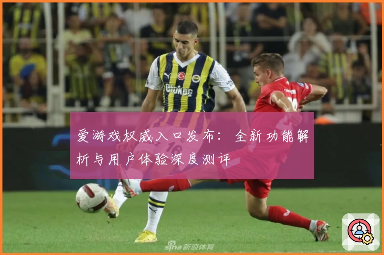 爱游戏权威入口发布：全新功能解析与用户体验深度测评